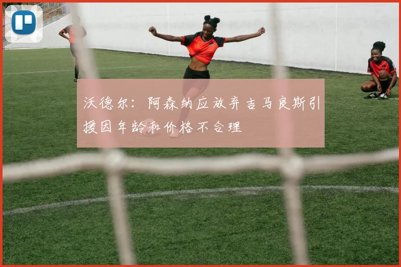 沃德尔:阿森纳应放弃吉马良斯引援因年龄和价格不合理