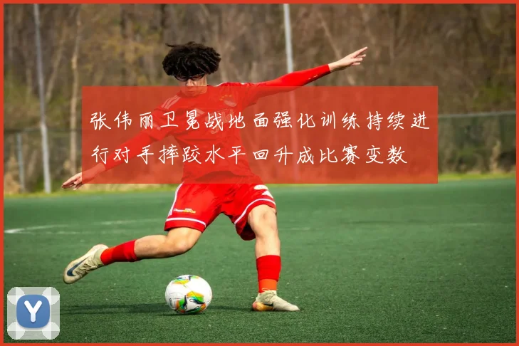 张伟丽卫冕战地面强化训练持续进行对手摔跤水平回升成比赛变数