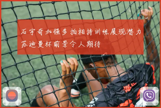 石宇奇加强多拍相持训练展现潜力苏迪曼杯前景令人期待