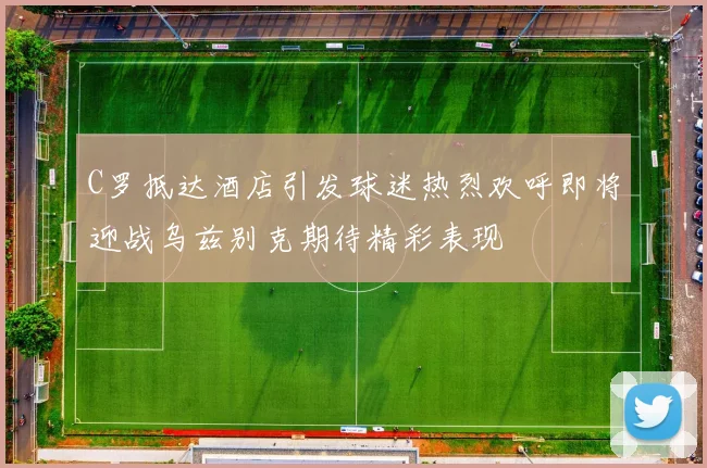 C罗抵达酒店引发球迷热烈欢呼即将迎战乌兹别克期待精彩表现