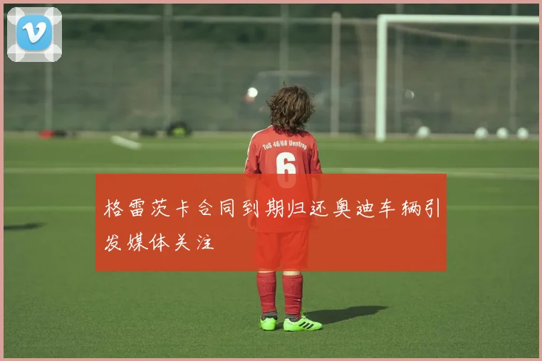 格雷茨卡合同到期归还奥迪车辆引发媒体关注