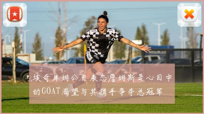 埃奇库姆公开表态詹姆斯是心目中的GOAT渴望与其携手争夺总冠军