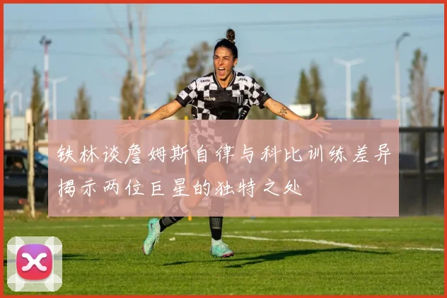 铁林谈詹姆斯自律与科比训练差异揭示两位巨星的独特之处