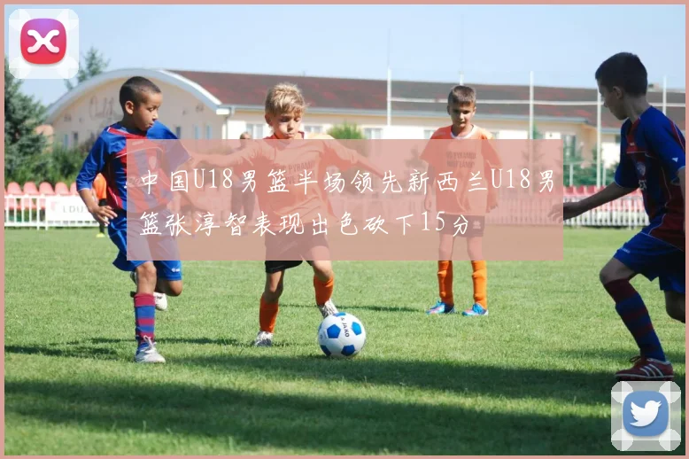 中国U18男篮半场领先新西兰U18男篮张淳智表现出色砍下15分