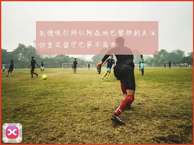 孔德吸引拜仁阿森纳巴黎热刺关注但坚定留守巴萨不离开