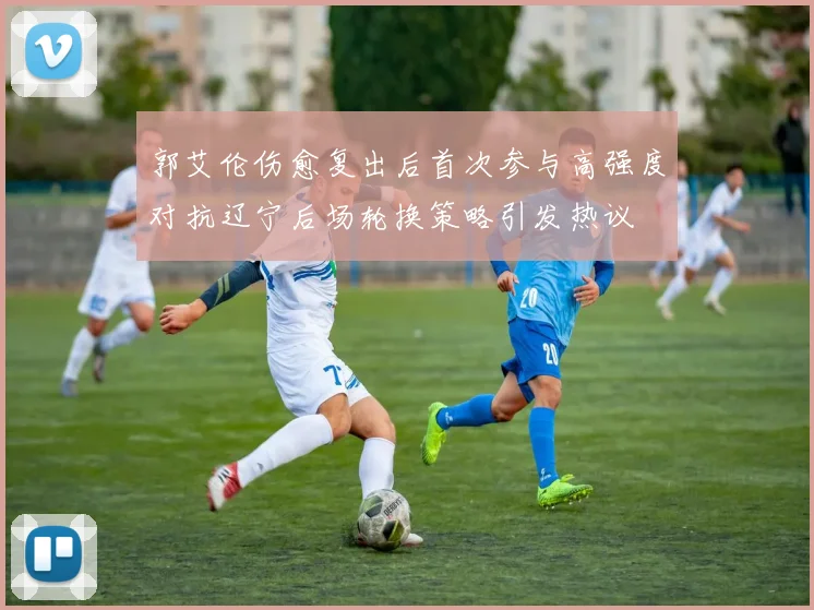 郭艾伦伤愈复出后首次参与高强度对抗辽宁后场轮换策略引发热议