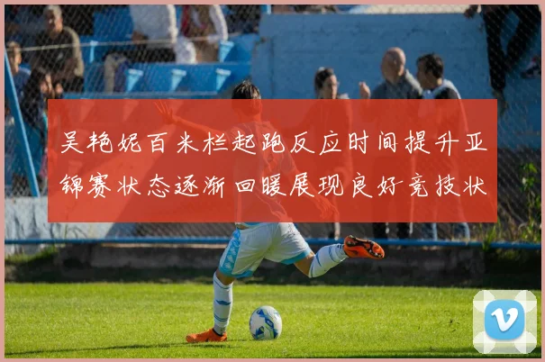 吴艳妮百米栏起跑反应时间提升亚锦赛状态逐渐回暖展现良好竞技状态